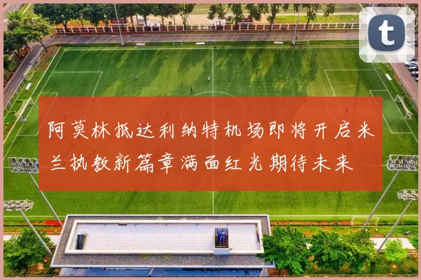 阿莫林抵达利纳特机场即将开启米兰执教新篇章满面红光期待未来