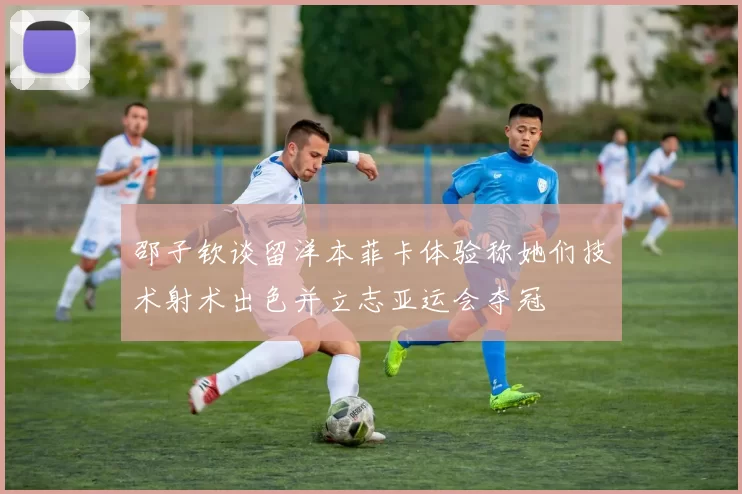 邵子钦谈留洋本菲卡体验称她们技术射术出色并立志亚运会夺冠