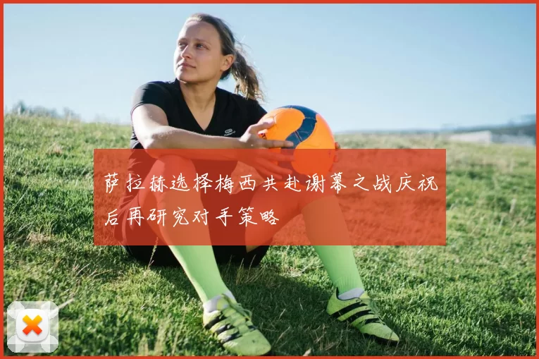 萨拉赫选择梅西共赴谢幕之战庆祝后再研究对手策略