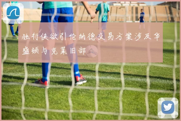 独行侠欲引伦纳德交易方案涉及华盛顿与克莱旧部
