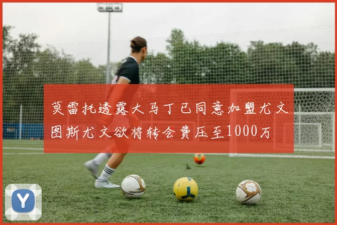 莫雷托透露大马丁已同意加盟尤文图斯尤文欲将转会费压至1000万